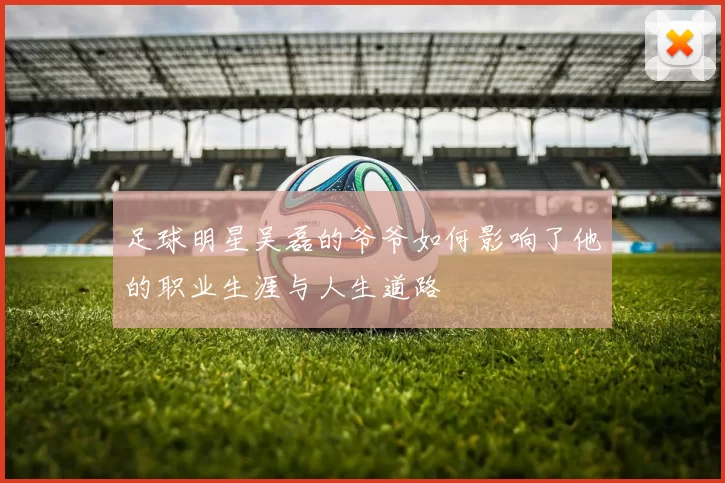 足球明星吴磊的爷爷如何影响了他的职业生涯与人生道路