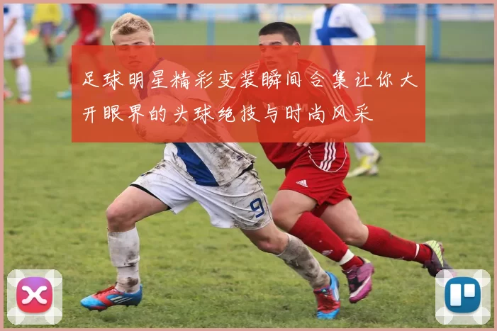 足球明星精彩变装瞬间合集让你大开眼界的头球绝技与时尚风采