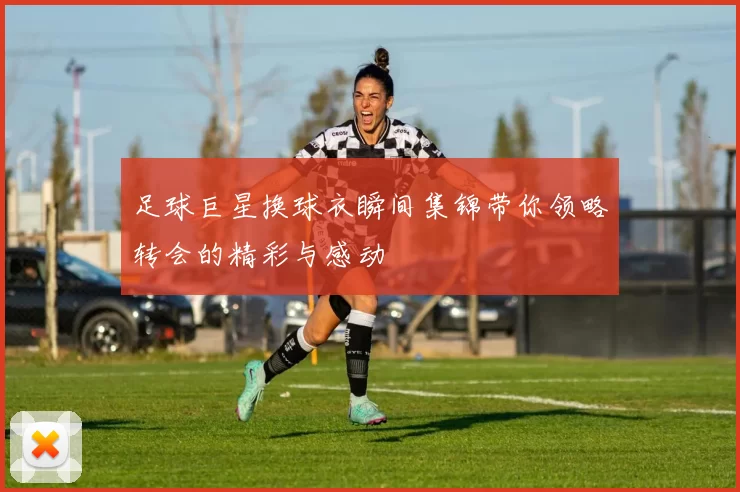 足球巨星换球衣瞬间集锦带你领略转会的精彩与感动