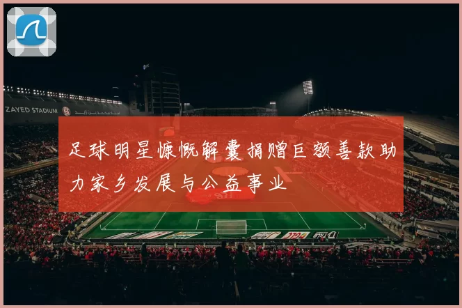 足球明星慷慨解囊捐赠巨额善款助力家乡发展与公益事业