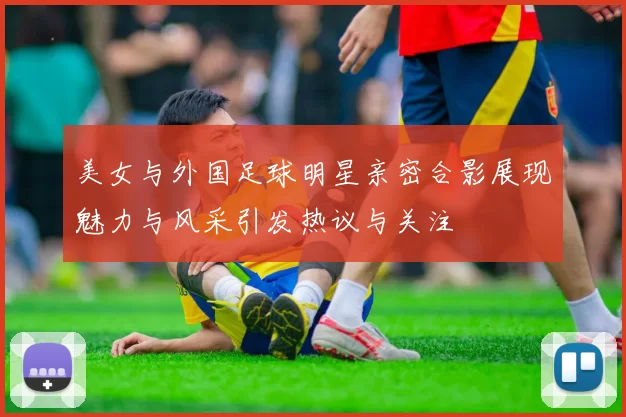 美女与外国足球明星亲密合影展现魅力与风采引发热议与关注
