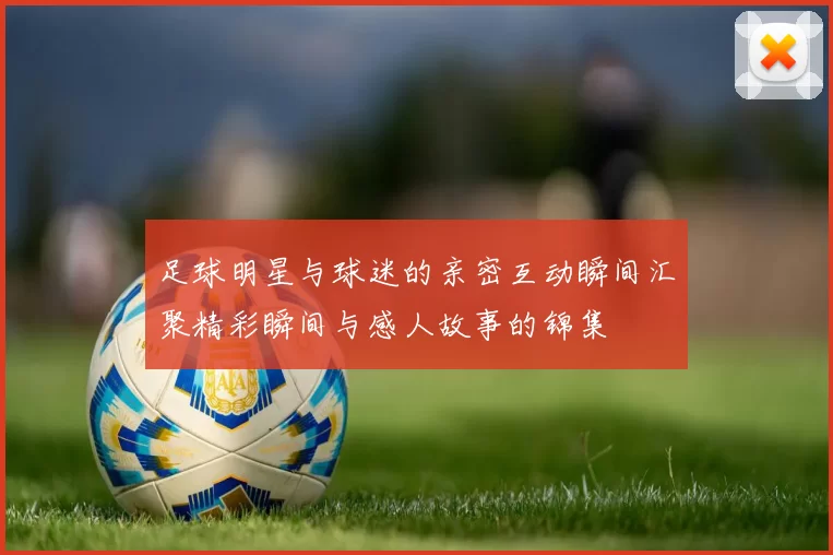 足球明星与球迷的亲密互动瞬间汇聚精彩瞬间与感人故事的锦集