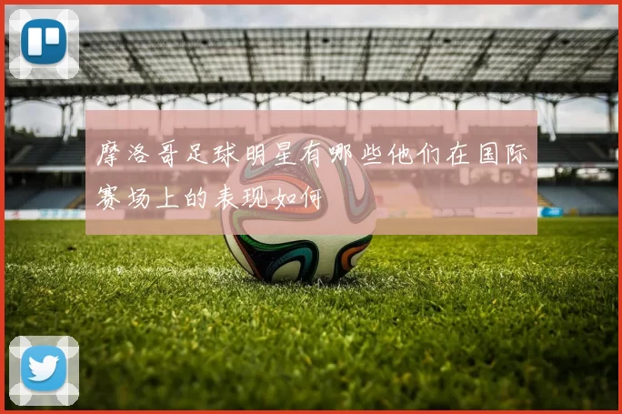 摩洛哥足球明星有哪些他们在国际赛场上的表现如何