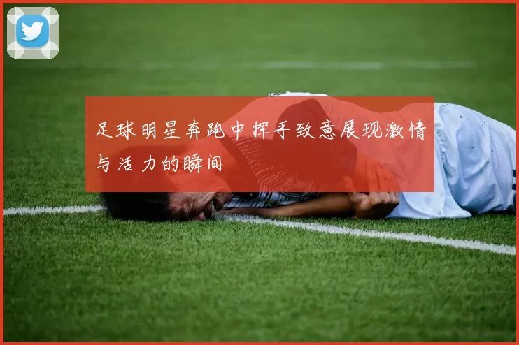 足球明星奔跑中挥手致意展现激情与活力的瞬间