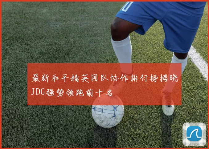 最新和平精英团队协作排行榜揭晓JDG强势领跑前十名