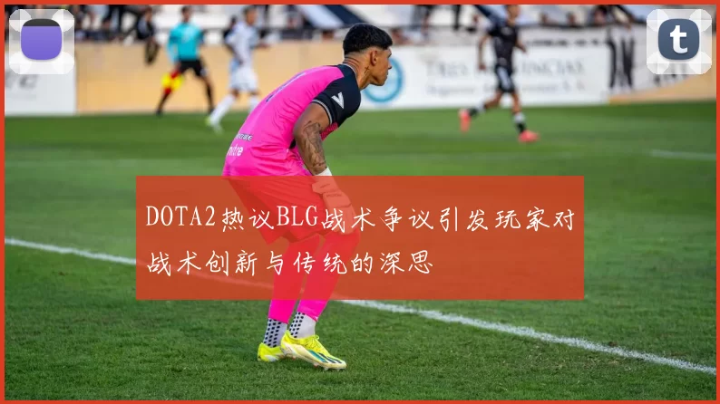 DOTA2热议BLG战术争议引发玩家对战术创新与传统的深思