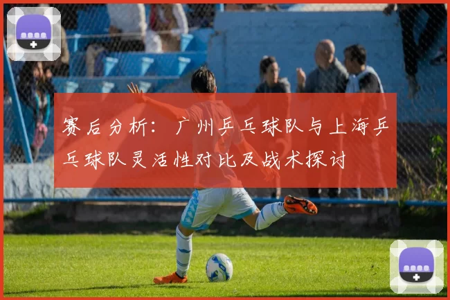 赛后分析：广州乒乓球队与上海乒乓球队灵活性对比及战术探讨