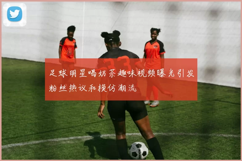足球明星喝奶茶趣味视频曝光引发粉丝热议和模仿潮流