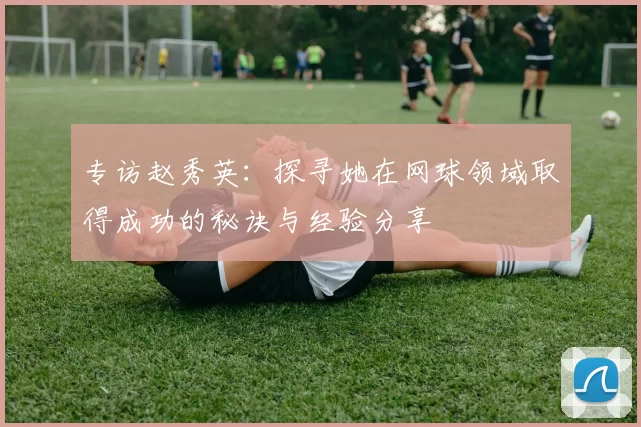 专访赵秀英：探寻她在网球领域取得成功的秘诀与经验分享
