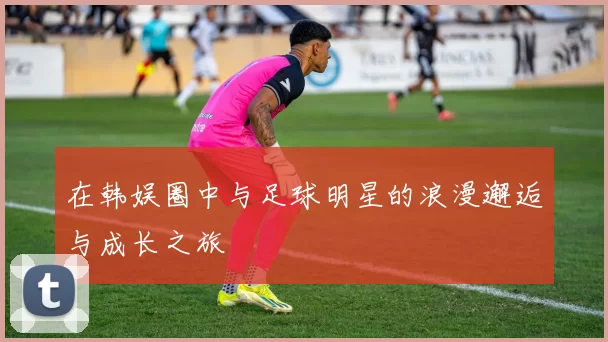 在韩娱圈中与足球明星的浪漫邂逅与成长之旅