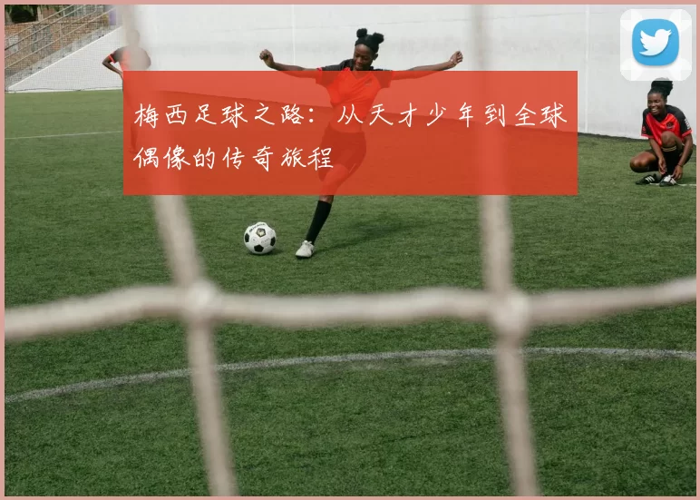 梅西足球之路：从天才少年到全球偶像的传奇旅程