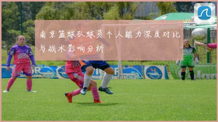 南京篮球队球员个人能力深度对比与战术影响分析