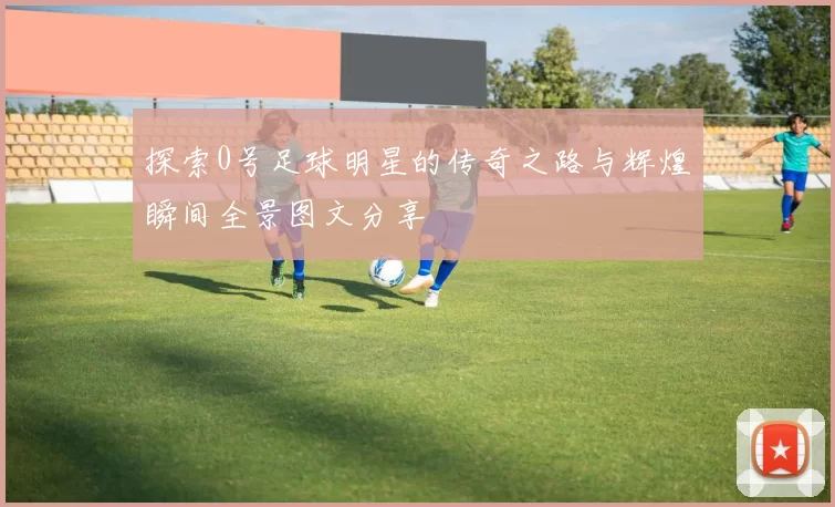 探索0号足球明星的传奇之路与辉煌瞬间全景图文分享