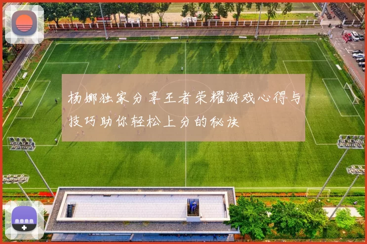 杨娜独家分享王者荣耀游戏心得与技巧助你轻松上分的秘诀