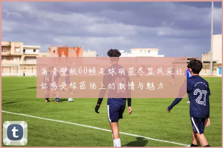 高清壁纸60帧足球明星尽显风采让你感受绿茵场上的激情与魅力