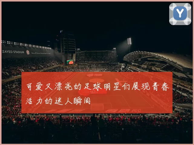可爱又漂亮的足球明星们展现青春活力的迷人瞬间