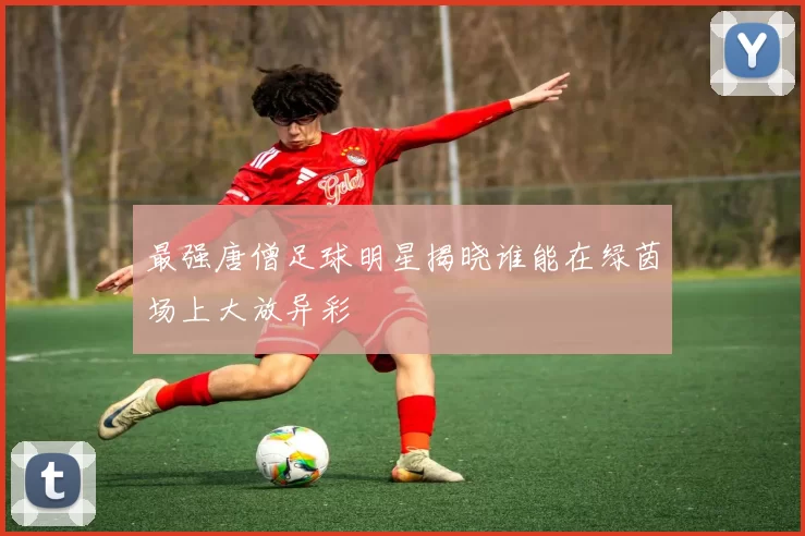 最强唐僧足球明星揭晓谁能在绿茵场上大放异彩