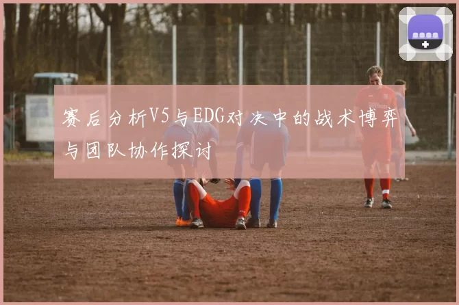赛后分析V5与EDG对决中的战术博弈与团队协作探讨