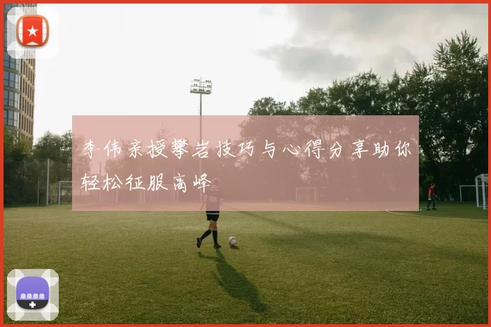 李伟亲授攀岩技巧与心得分享助你轻松征服高峰