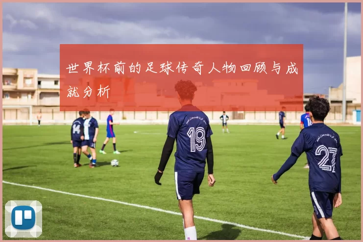 世界杯前的足球传奇人物回顾与成就分析