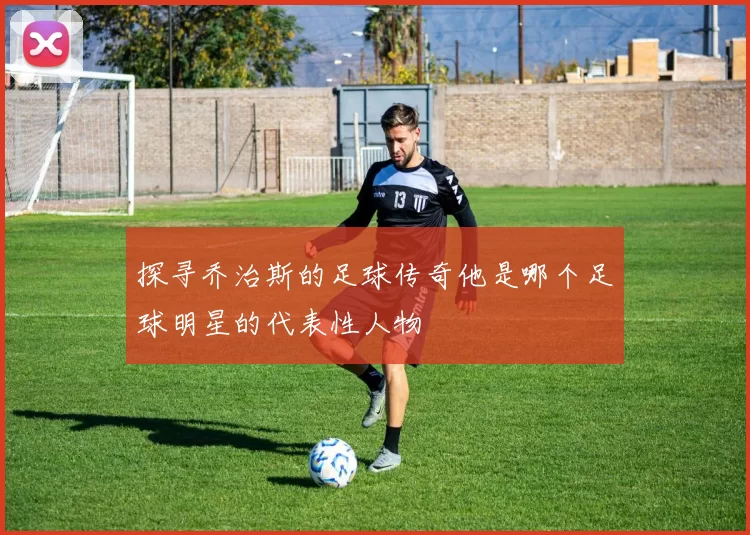 探寻乔治斯的足球传奇他是哪个足球明星的代表性人物
