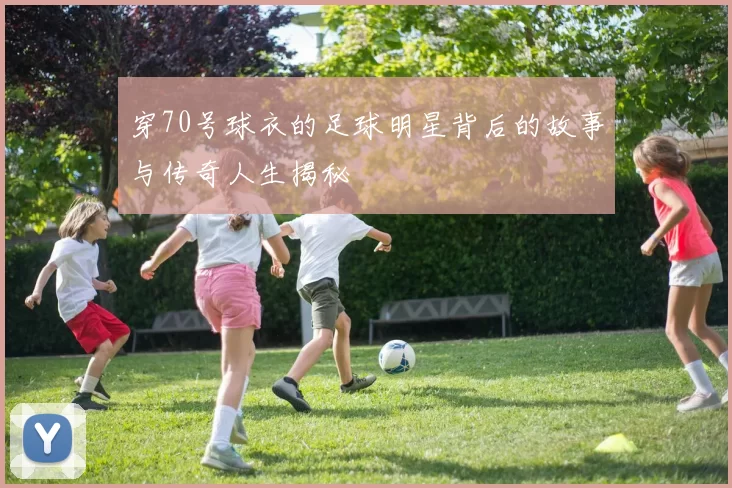 穿70号球衣的足球明星背后的故事与传奇人生揭秘