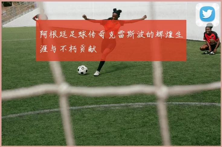 阿根廷足球传奇克雷斯波的辉煌生涯与不朽贡献