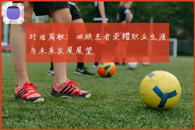 对话周敏：回顾王者荣耀职业生涯与未来发展展望