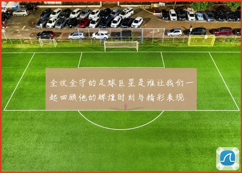 全攻全守的足球巨星是谁让我们一起回顾他的辉煌时刻与精彩表现