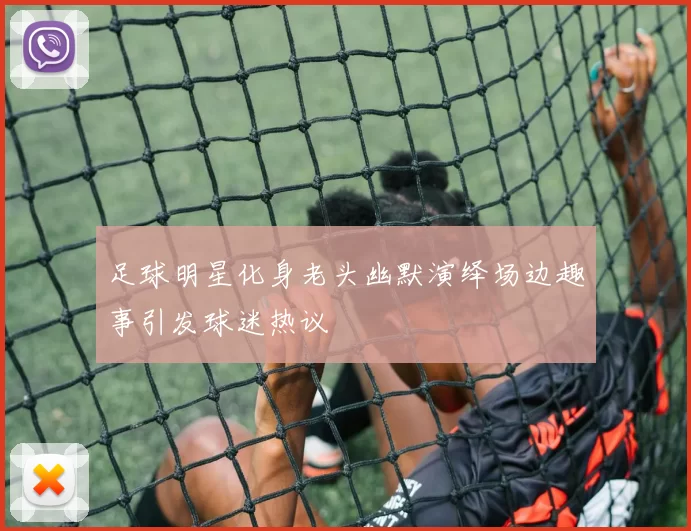 足球明星化身老头幽默演绎场边趣事引发球迷热议