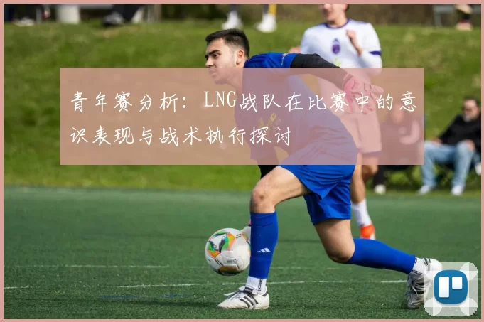 青年赛分析：LNG战队在比赛中的意识表现与战术执行探讨