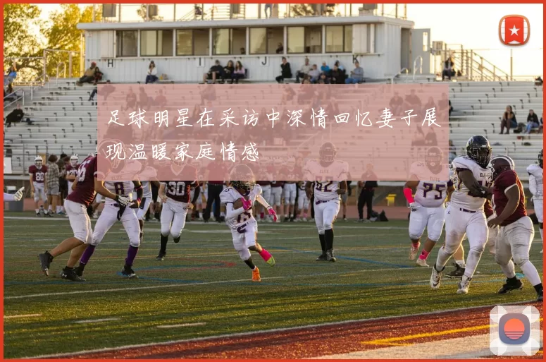 足球明星在采访中深情回忆妻子展现温暖家庭情感