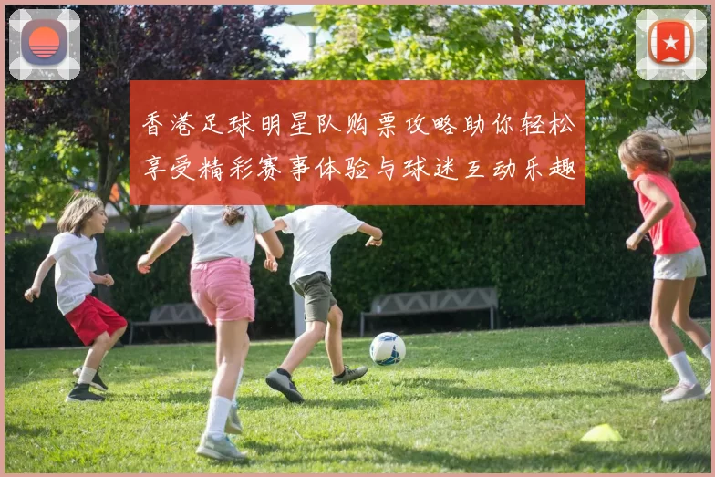 香港足球明星队购票攻略助你轻松享受精彩赛事体验与球迷互动乐趣