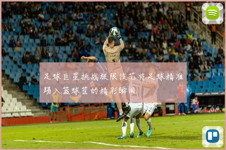 足球巨星挑战极限技艺将足球精准踢入篮球筐的精彩瞬间