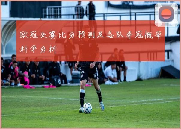 欧冠决赛比分预测及各队夺冠概率科学分析