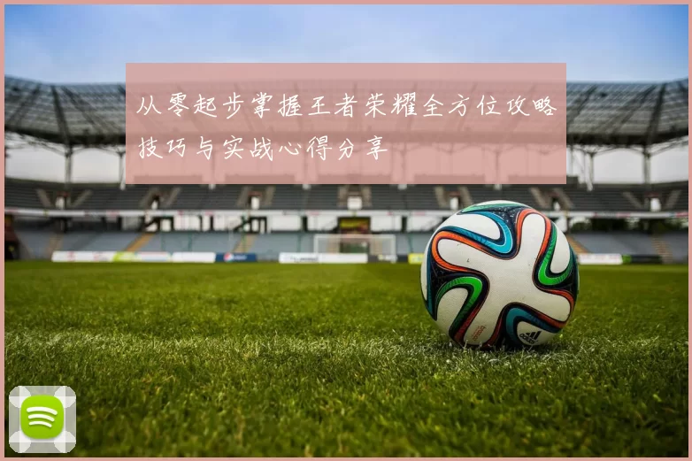 从零起步掌握王者荣耀全方位攻略技巧与实战心得分享
