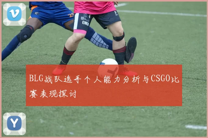 BLG战队选手个人能力分析与CSGO比赛表现探讨