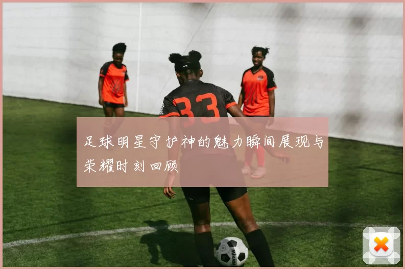 足球明星守护神的魅力瞬间展现与荣耀时刻回顾