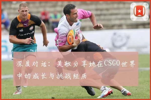 深度对话：吴敏分享她在CSGO世界中的成长与挑战经历