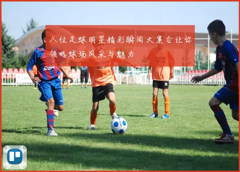 八位足球明星精彩瞬间大集合让你领略球场风采与魅力