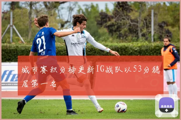 城市赛积分榜更新IG战队以53分稳居第一名