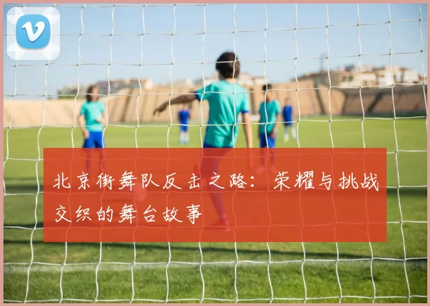 北京街舞队反击之路：荣耀与挑战交织的舞台故事