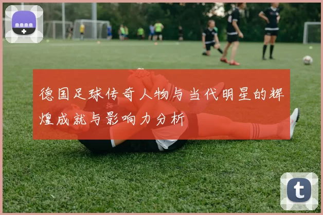 德国足球传奇人物与当代明星的辉煌成就与影响力分析