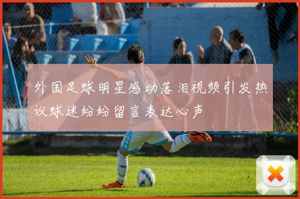 外国足球明星感动落泪视频引发热议球迷纷纷留言表达心声