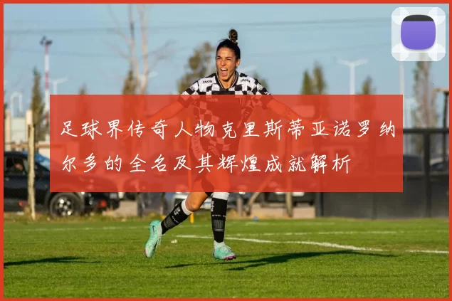 足球界传奇人物克里斯蒂亚诺罗纳尔多的全名及其辉煌成就解析