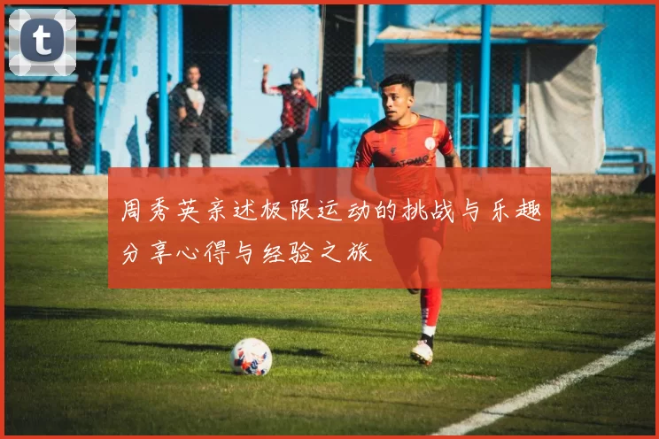周秀英亲述极限运动的挑战与乐趣分享心得与经验之旅
