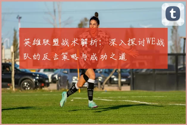 英雄联盟战术解析：深入探讨WE战队的反击策略与成功之道