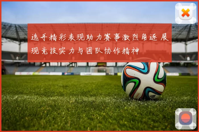 选手精彩表现助力赛事激烈角逐 展现竞技实力与团队协作精神