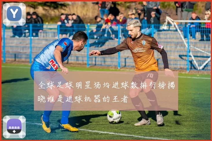 全球足球明星场均进球数排行榜揭晓谁是进球机器的王者