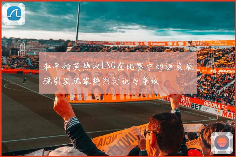 和平精英热议LNG在比赛中的速度表现引发玩家热烈讨论与争议